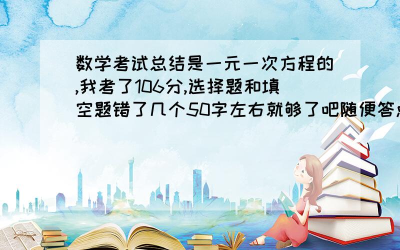 数学考试总结是一元一次方程的,我考了106分,选择题和填空题错了几个50字左右就够了吧随便答点都可以的