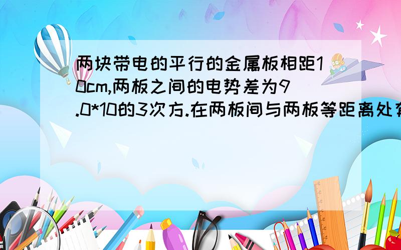 两块带电的平行的金属板相距10cm,两板之间的电势差为9.0*10的3次方.在两板间与两板等距离处有一尘埃,带有-1.6*10的7次方的电荷量,这个尘埃受到时的电场力是多大?