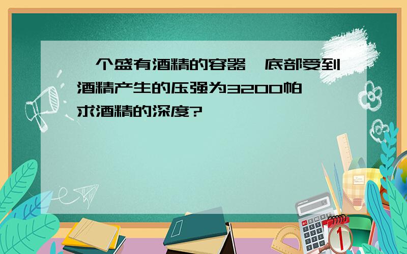 一个盛有酒精的容器,底部受到酒精产生的压强为3200帕,求酒精的深度?