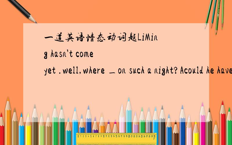 一道英语情态动词题LiMing hasn't come yet .well,where _on such a night?Acould he have gone Bwould he have goneCmust he have goneDought he have gone选A为什么BCD不对,