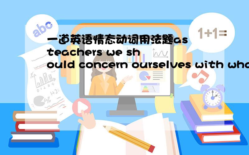 一道英语情态动词用法题as teachers we should concern ourselves with what is said not what we think______A ought to be said B must say C hav to be said D need to say但是我想求详解顺便再问一个问题,做非谓语动词的时候,