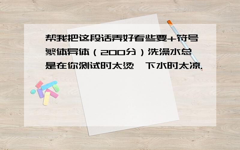 帮我把这段话弄好看些要+符号繁体异体（200分）洗澡水总是在你测试时太烫,下水时太凉.