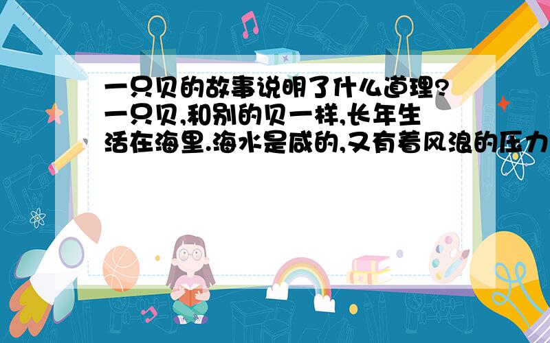 一只贝的故事说明了什么道理?一只贝,和别的贝一样,长年生活在海里.海水是咸的,又有着风浪的压力；嫩嫩的身子就藏在壳里.壳的样子很体面,涨潮的时候,总是高高地浮在潮的上头.有一次,它