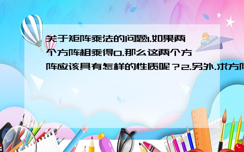 关于矩阵乘法的问题1.如果两个方阵相乘得0，那么这两个方阵应该具有怎样的性质呢？2.另外，求方阵A，使得AA不等于0，而AAA等于0，给不出第二问的答案，给第一问的答案也行，