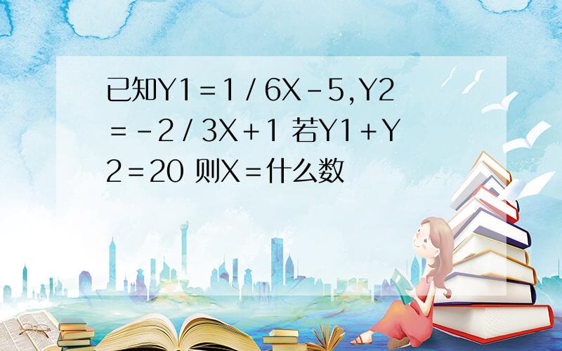 已知Y1＝1／6X－5,Y2＝﹣2／3X＋1 若Y1＋Y2＝20 则X＝什么数