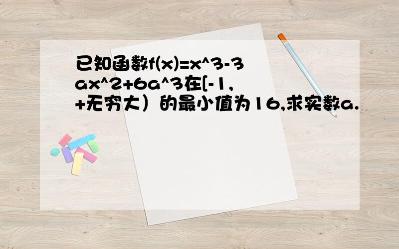 已知函数f(x)=x^3-3ax^2+6a^3在[-1,+无穷大）的最小值为16,求实数a.