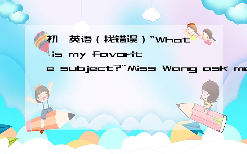 初一英语（找错误）“What is my favorite subject?”Miss Wang ask me.I not like any subject.I like baskerball only.I like play with my dog.His name is Nick.It is two year old.Nick don't like subjects.But its“subject”are only running arou