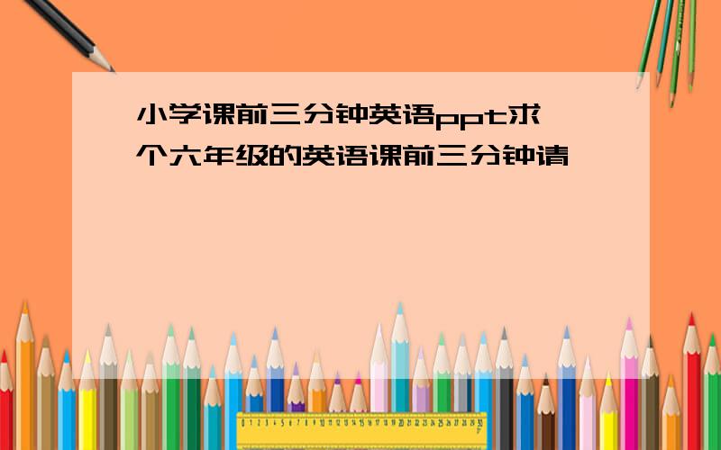 小学课前三分钟英语ppt求一个六年级的英语课前三分钟请