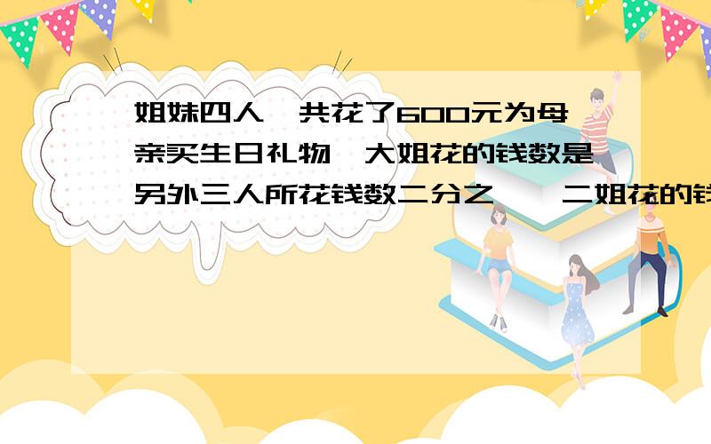 姐妹四人一共花了600元为母亲买生日礼物,大姐花的钱数是另外三人所花钱数二分之一,二姐花的钱数是另外三人所花钱数的四分之一,三姐花的钱数是另外三人所花钱数的四分之一,四妹花了多