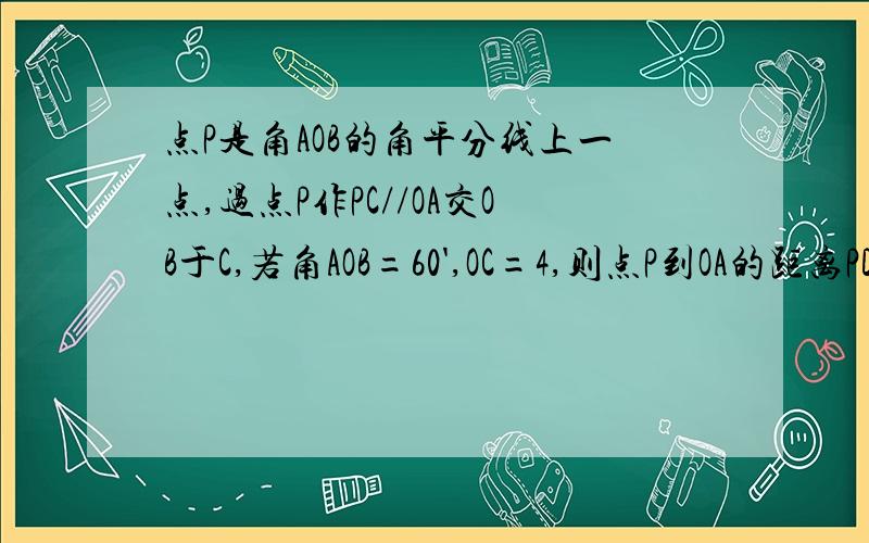 点P是角AOB的角平分线上一点,过点P作PC//OA交OB于C,若角AOB=60',OC=4,则点P到OA的距离PD的长为多少?要过程．