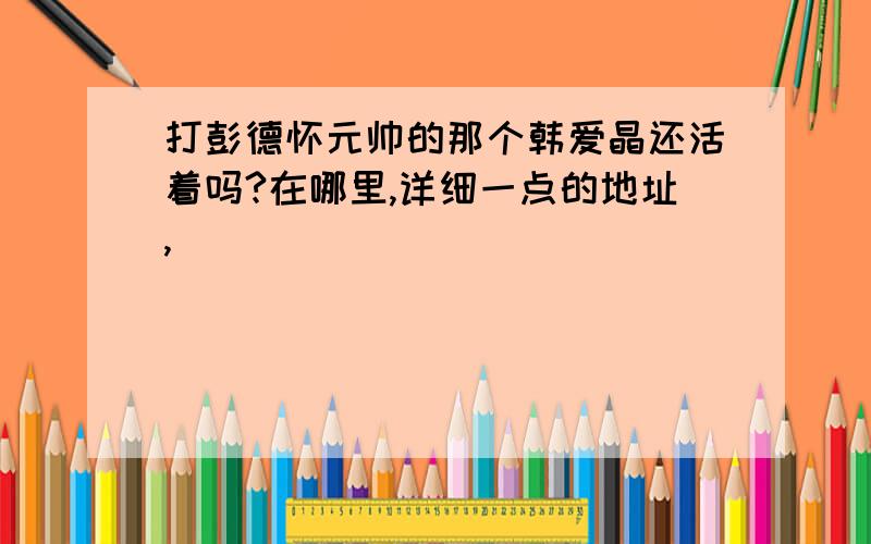 打彭德怀元帅的那个韩爱晶还活着吗?在哪里,详细一点的地址,