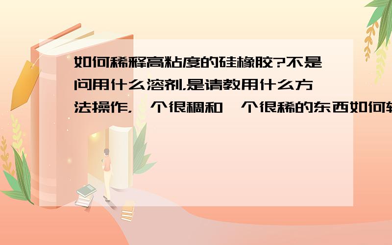 如何稀释高粘度的硅橡胶?不是问用什么溶剂，是请教用什么方法操作，一个很稠和一个很稀的东西如何较快的混合均匀？