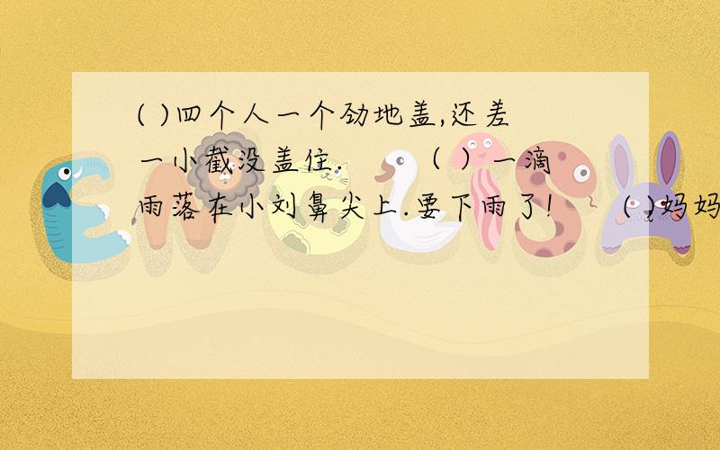 ( )四个人一个劲地盖,还差一小截没盖住.　　（ ）一滴雨落在小刘鼻尖上.要下雨了!　　( )妈妈和奶( )四个人一个劲地盖,还差一小截没盖住.　　（ ）一滴雨落在小刘鼻尖上.要下雨了!　　( )