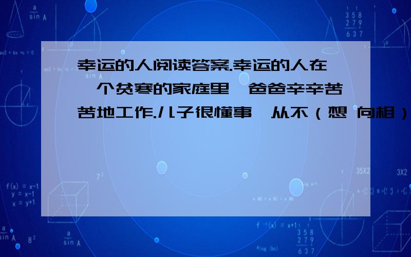 幸运的人阅读答案.幸运的人在一个贫寒的家庭里,爸爸辛辛苦苦地工作.儿子很懂事,从不（想 向相）父母提要求.有天,儿子眉头紧锁.细心的父亲关切地问儿子,儿子吞吞吐吐地说：“同学们都