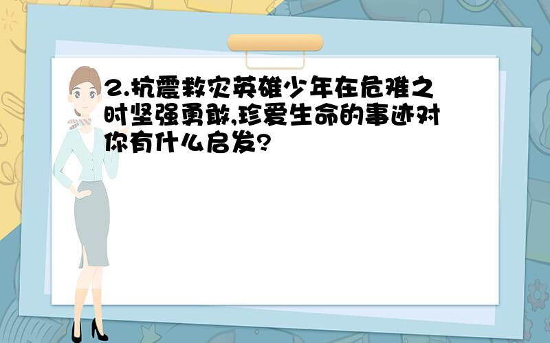 2.抗震救灾英雄少年在危难之时坚强勇敢,珍爱生命的事迹对你有什么启发?