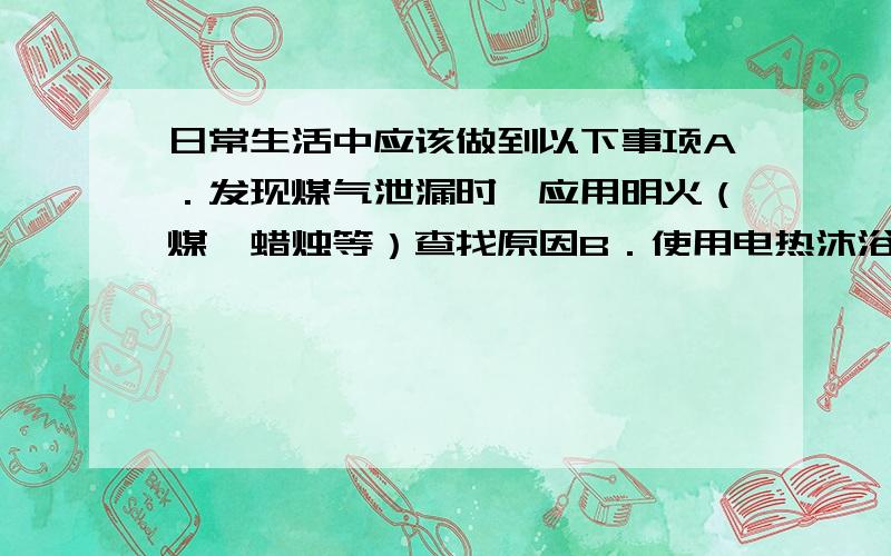 日常生活中应该做到以下事项A．发现煤气泄漏时,应用明火（煤、蜡烛等）查找原因B．使用电热沐浴器、电褥时,最好安装漏电保护器C．使用电熨斗、电热杯、电吹风等器具必须切断电源后