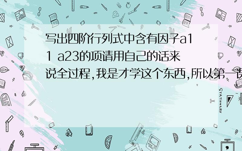 写出四阶行列式中含有因子a11 a23的项请用自己的话来说全过程,我是才学这个东西,所以第一课老师就布置了这个作业题,所以请在解答时,最好给我有用的公式和解相似题的详细思路,