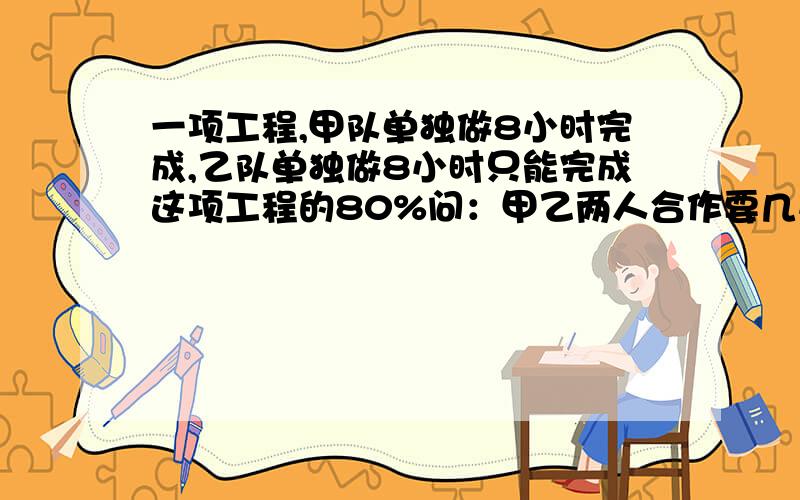 一项工程,甲队单独做8小时完成,乙队单独做8小时只能完成这项工程的80%问：甲乙两人合作要几小时完成这项工程的2分之1?要列算式并讲出怎么得来的...