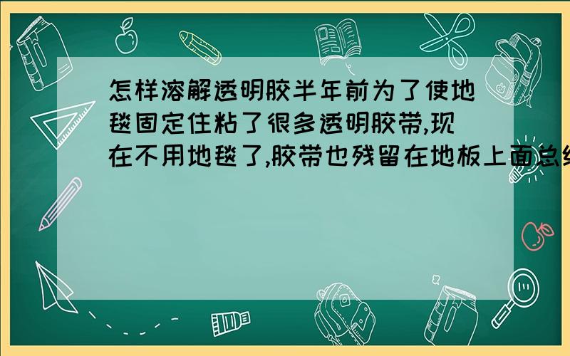 怎样溶解透明胶半年前为了使地毯固定住粘了很多透明胶带,现在不用地毯了,胶带也残留在地板上面总统清理不干净~有什么办法能把地上的透明胶带给除去的吗?