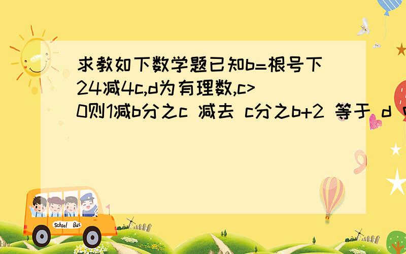 求教如下数学题已知b=根号下24减4c,d为有理数,c>0则1减b分之c 减去 c分之b+2 等于 d 中,c,d的值是多少?如果方便,请告知解题过程,1减b分之c 中,分母为1减b 分子为cc分之b+2 中,分母为c 分子为b+2两个