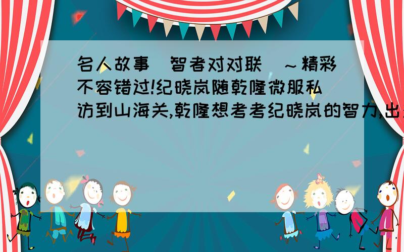 名人故事（智者对对联）～精彩不容错过!纪晓岚随乾隆微服私访到山海关,乾隆想考考纪晓岚的智力,出对联的上联说：“山海关虎跃龙腾.”此联看似简单,其实有相当的难度,细心一读你就会