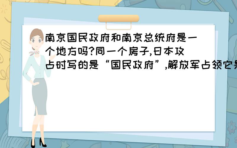 南京国民政府和南京总统府是一个地方吗?同一个房子,日本攻占时写的是“国民政府”,解放军占领它是却写的是“总统府”.这究竟是怎么回事?现在写的是什么？