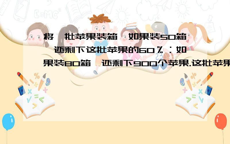 将一批苹果装箱,如果装50箱,还剩下这批苹果的60％；如果装80箱,还剩下900个苹果.这批苹果共有多少个?