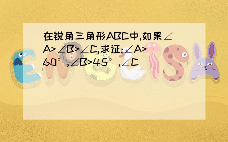 在锐角三角形ABC中,如果∠A>∠B>∠C,求证:∠A>60°,∠B>45°,∠C