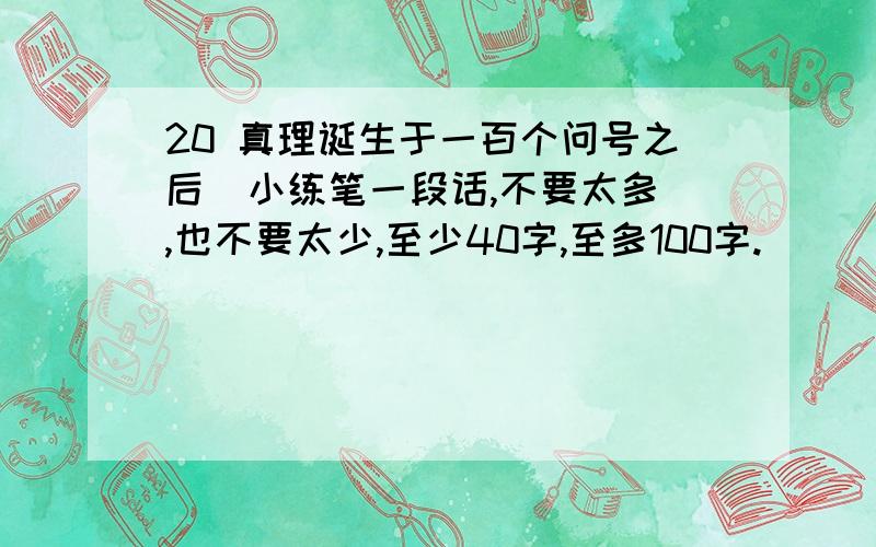 20 真理诞生于一百个问号之后  小练笔一段话,不要太多,也不要太少,至少40字,至多100字.