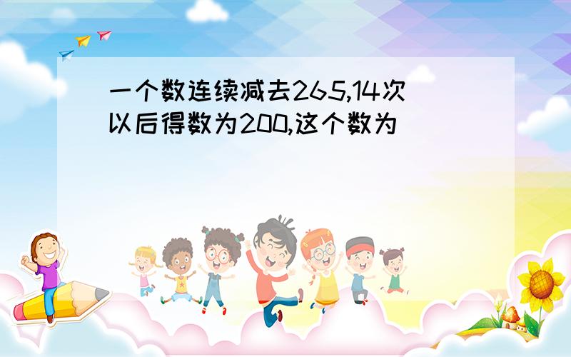 一个数连续减去265,14次以后得数为200,这个数为( )