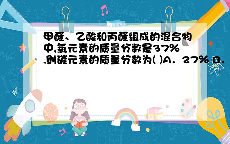 甲醛、乙酸和丙醛组成的混合物中,氧元素的质量分数是37％,则碳元素的质量分数为( )A．27％ B．28％ C．54％ D．无法计算C