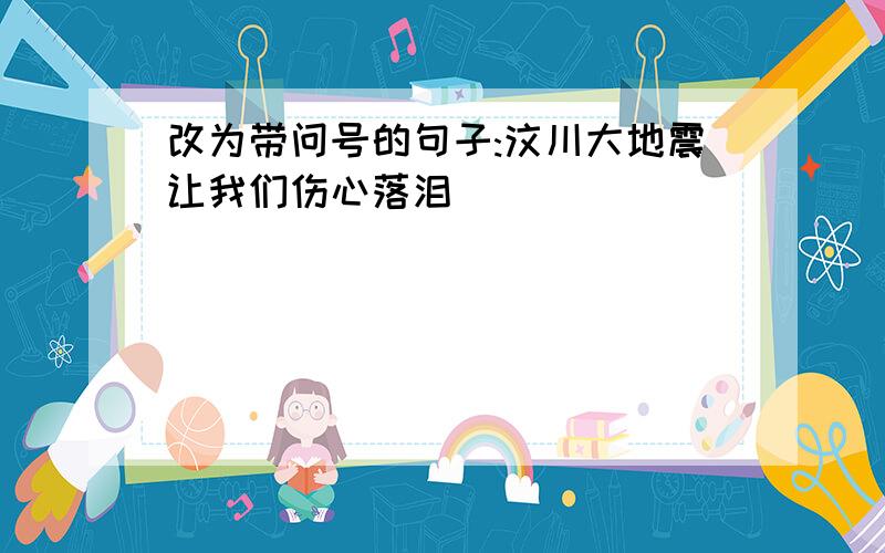 改为带问号的句子:汶川大地震让我们伤心落泪