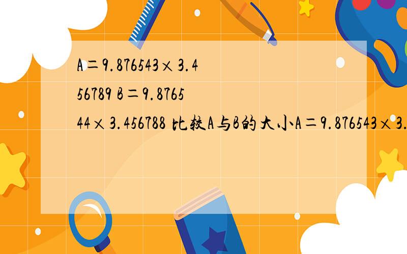 A＝9.876543×3.456789 B＝9.876544×3.456788 比较A与B的大小A＝9.876543×3.456789B＝9.876544×3.456788比较A与B的大小