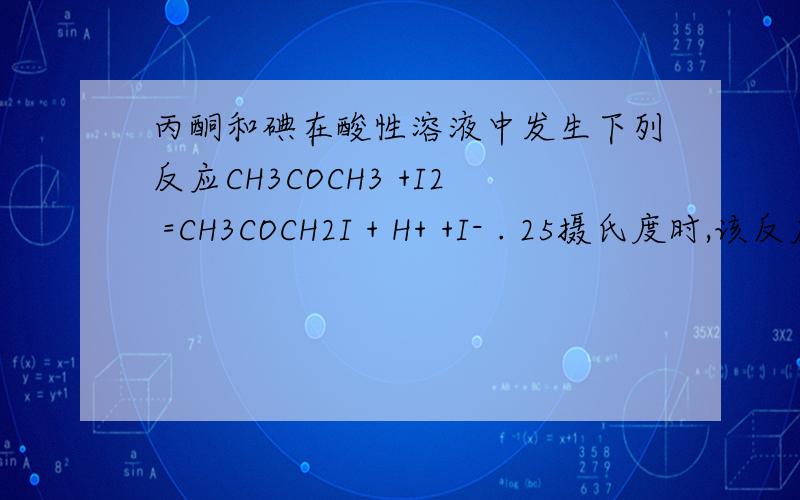 丙酮和碘在酸性溶液中发生下列反应CH3COCH3 +I2 =CH3COCH2I + H+ +I- . 25摄氏度时,该反应的速率由下列经验式决定：V=2.73*10-5 (CH3COCH3)  c(H+)mol/（L·S)    25 摄氏度时,如果c（I2)、c（CH3COCH3)、c（H+)的起