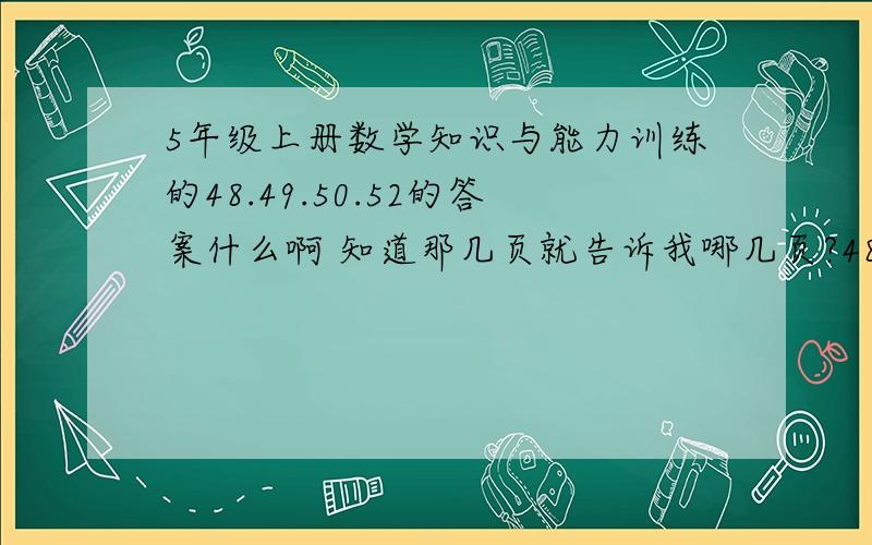 5年级上册数学知识与能力训练的48.49.50.52的答案什么啊 知道那几页就告诉我哪几页?48.49.50.51.53.56.55 知道那几页就告诉我哪几页?