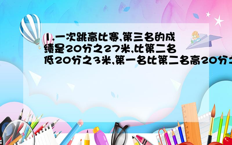 1.一次跳高比赛,第三名的成绩是20分之27米,比第二名低20分之3米,第一名比第二名高20分之1米,第一名的成绩是多少?第一名的成绩与第三名差多少米?2.有甲、乙两桶油,甲桶的油比乙桶的油少5分