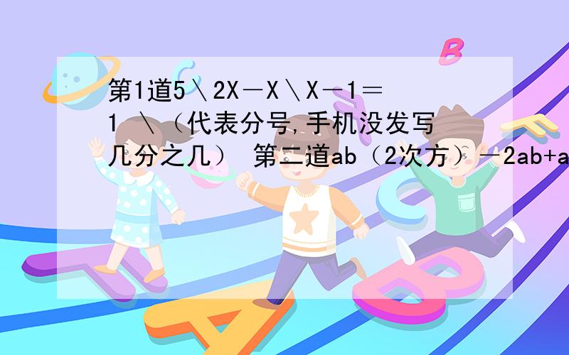 第1道5＼2X－X＼X－1＝1 ＼（代表分号,手机没发写几分之几） 第二道ab（2次方）－2ab+a分解因式