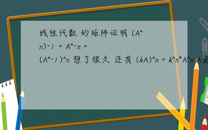 线性代数 的矩阵证明 (A^n)-1 = A^-n = (A^-1)^n 想了很久 还有 (kA)^n = k^n*A^n A是矩阵如何证明呢