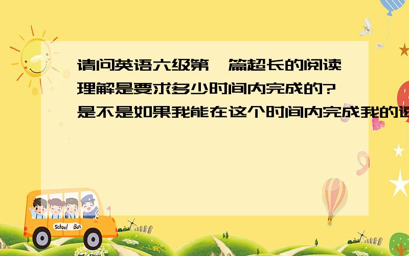 请问英语六级第一篇超长的阅读理解是要求多少时间内完成的?是不是如果我能在这个时间内完成我的速度算是过关了?我六级能看懂,就是不够时间给我看,简直就是不给时间我看.