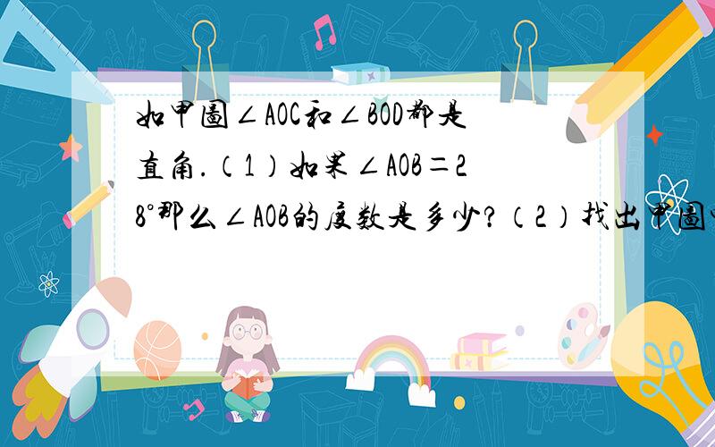 如甲图∠AOC和∠BOD都是直角.（1）如果∠AOB＝28°那么∠AOB的度数是多少?（2）找出甲图中相等的角如果∠DOC≠28°,它们会相等吗?（3）如果∠DOC变小,则∠AOB会如何变化?（4）在图乙中利用能画