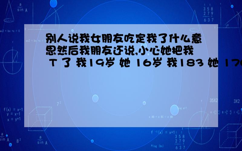 别人说我女朋友吃定我了什么意思然后我朋友还说,小心她把我 T 了 我19岁 她 16岁 我183 她 170 .我看出来 了 她很喜欢 我.我也很喜欢她 .她是单亲家庭 挑男人很慎重!我对她很好 很好 她说她