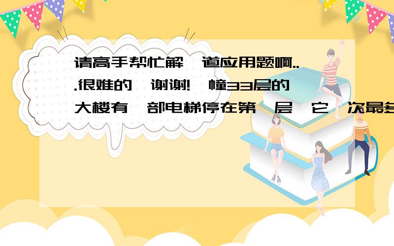 请高手帮忙解一道应用题啊...很难的,谢谢!一幢33层的大楼有一部电梯停在第一层,它一次最多容纳32人,而且只能在第2层至第33层中某一层停一次,对于每个人来说,他往下走一层楼梯感到1分不