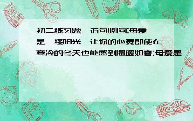 初二练习题,访句!例句:母爱是一缕阳光,让你的心灵即使在寒冷的冬天也能感到温暖如春;母爱是一泓清泉,让你的情感既是蒙上岁月的风尘依然纯洁明净.访句:父爱是.请帮我访两句