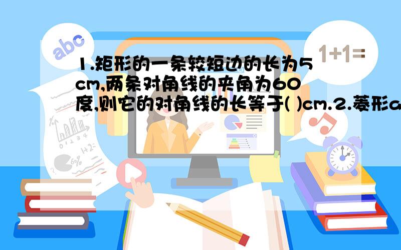 1.矩形的一条较短边的长为5cm,两条对角线的夹角为60度,则它的对角线的长等于( )cm.2.菱形abcd的对角线ac与bd交于o点.如果ac=6cm,bd=8cm,那么oa=?cm,ob=?cm,ab=?cm菱形的周长=?cm,菱形的面积=?cm立方.3.若菱