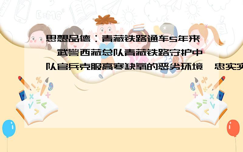 思想品德：青藏铁路通车5年来,武警西藏总队青藏铁路守护中队官兵克服高寒缺氧的恶劣环境,忠实实践践行当代革命军人核心价值观,在生命禁区守护“天路”,铸造忠诚.　　唐古拉山雁石坪