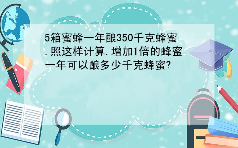 5箱蜜蜂一年酿350千克蜂蜜.照这样计算.增加1倍的蜂蜜一年可以酿多少千克蜂蜜?