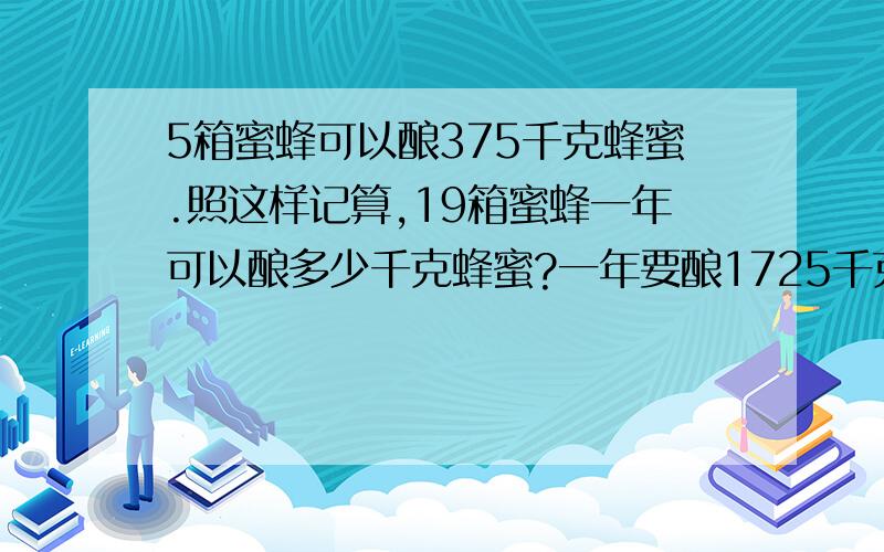 5箱蜜蜂可以酿375千克蜂蜜.照这样记算,19箱蜜蜂一年可以酿多少千克蜂蜜?一年要酿1725千克蜜蜂要养多少只蜜蜂?