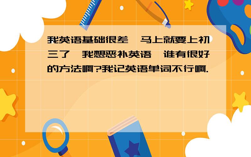 我英语基础很差,马上就要上初三了,我想恶补英语,谁有很好的方法啊?我记英语单词不行啊.