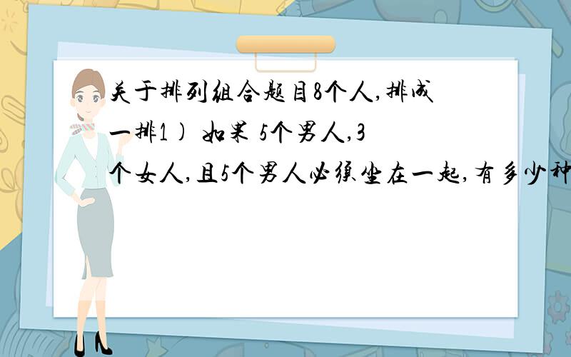 关于排列组合题目8个人,排成一排1) 如果 5个男人,3个女人,且5个男人必须坐在一起,有多少种坐法?2) 有4对夫妇,没对夫妇必须坐在一起?麻烦给出我具体的推导过程或者说明这么算的原因