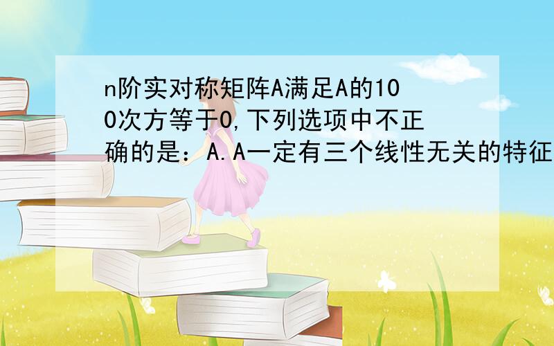 n阶实对称矩阵A满足A的100次方等于0,下列选项中不正确的是：A.A一定有三个线性无关的特征向量B.0一定是A的特征值 C.A=0D.以上三个选项都不正确